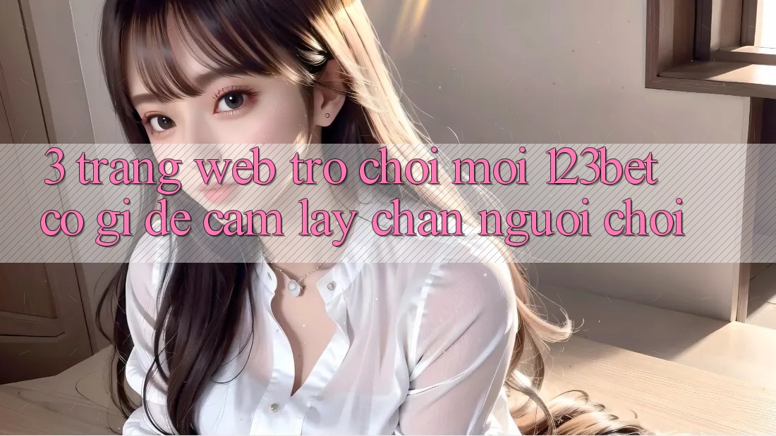 3. Trang web Trò chơi Mới 123bet Có Gì Để Cầm lấy Chân Người Chơi? 3. Trang web Trò chơi Mới 123bet Có Gì Để Cầm lấy Chân Người Chơi?