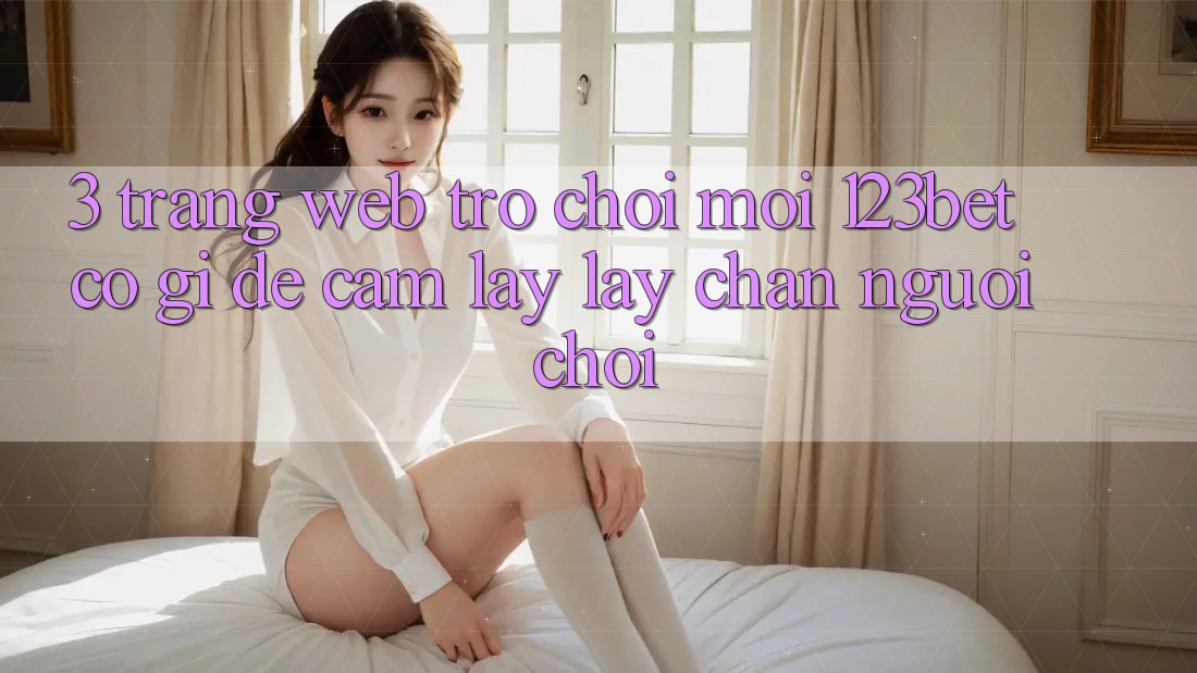 3. Trang web Trò chơi Mới 123bet Có Gì Để Cầm lấy lấy Chân Người Chơi? 3. Trang web Trò chơi Mới 123bet Có Gì Để Cầm lấy lấy Chân Người Chơi?