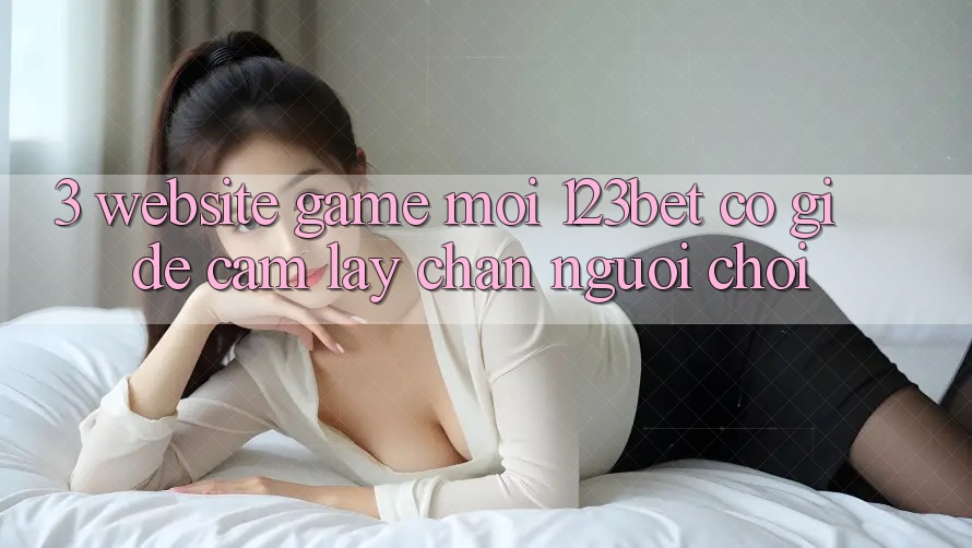 3. Website Game Mới 123bet Có Gì Để Cầm lấy Chân Người Chơi?