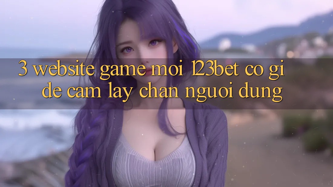 3. Website Game Mới 123bet Có Gì Để Cầm lấy Chân Người dùng?