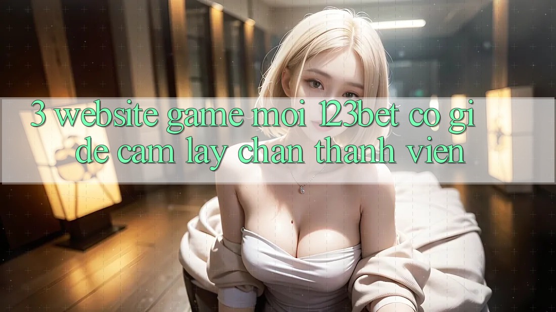 3. Website Game Mới 123bet Có Gì Để Cầm lấy Chân Thành viên?