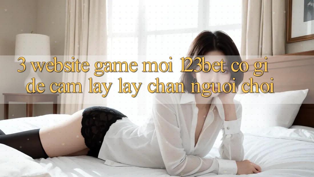3. Website Game Mới 123bet Có Gì Để Cầm lấy lấy Chân Người Chơi?