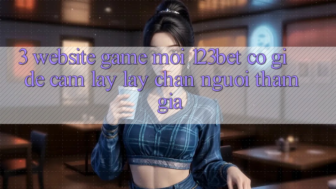 3. Website Game Mới 123bet Có Gì Để Cầm lấy lấy Chân Người tham gia?