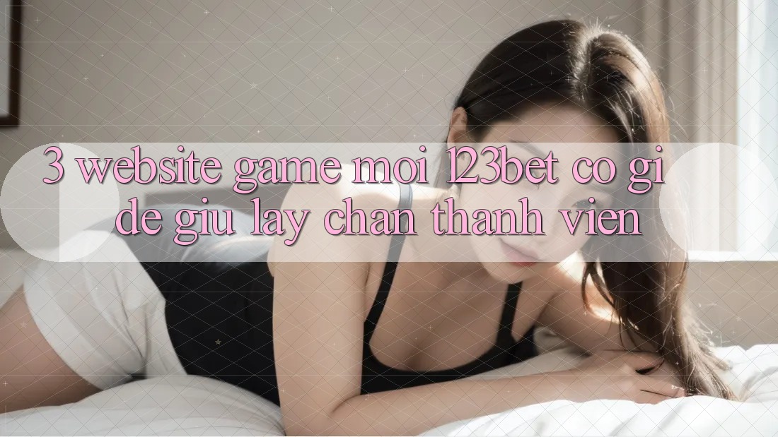 3. Website Game Mới 123bet Có Gì Để Giữ lấy Chân Thành viên?