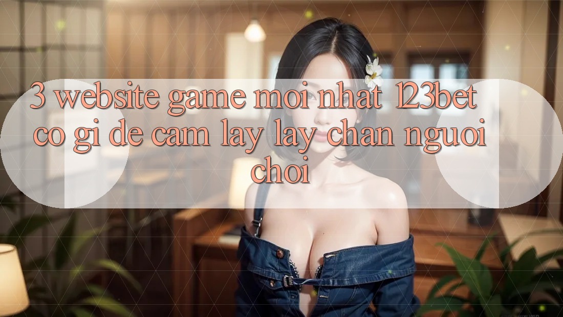 3. Website Game Mới nhất 123bet Có Gì Để Cầm lấy lấy Chân Người Chơi?