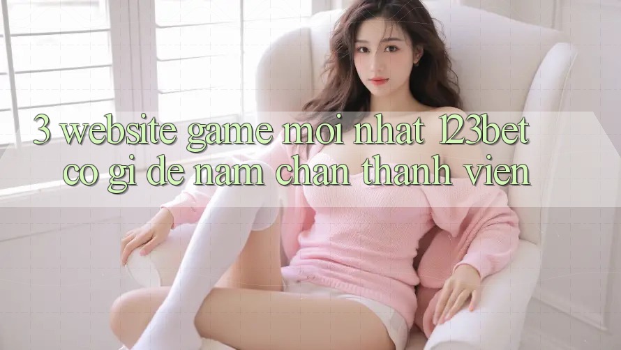 3. Website Game Mới nhất 123bet Có Gì Để Nắm Chân Thành viên?