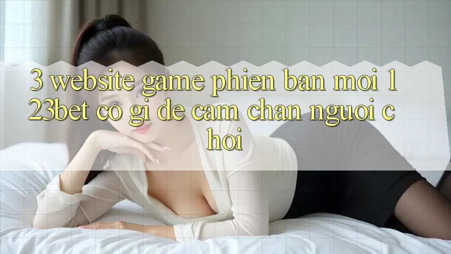 3. Website Game Phiên bản mới 123bet Có Gì Để Cầm Chân Người Chơi?