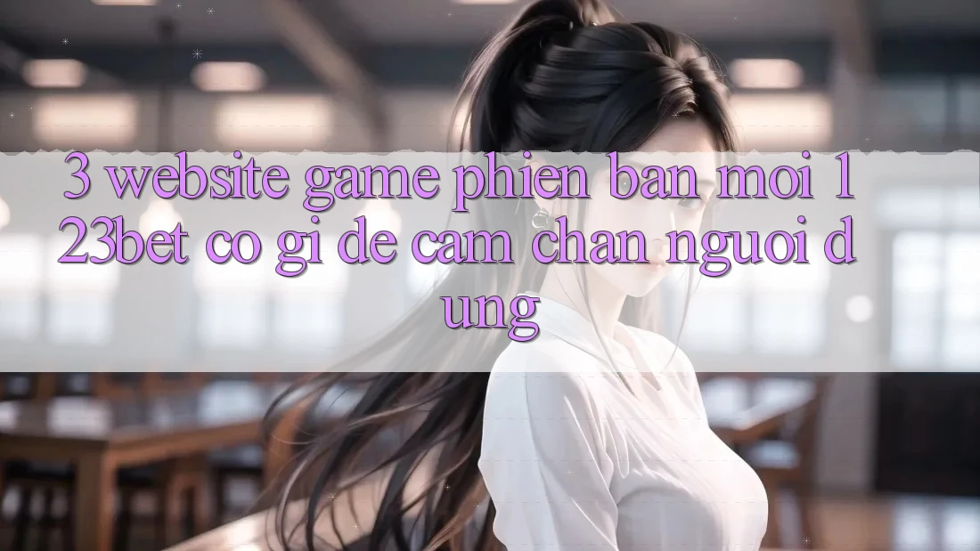 3. Website Game Phiên bản mới 123bet Có Gì Để Cầm Chân Người dùng? 3. Website Game Phiên bản mới 123bet Có Gì Để Cầm Chân Người dùng?
