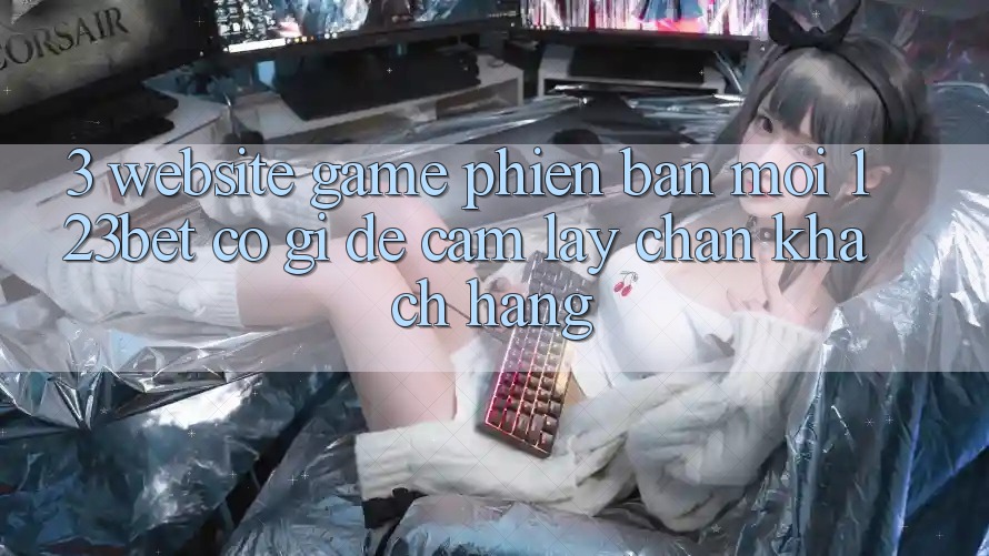 3. Website Game Phiên bản mới 123bet Có Gì Để Cầm lấy Chân Khách hàng?