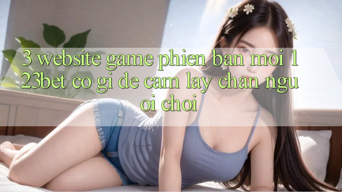 3. Website Game Phiên bản mới 123bet Có Gì Để Cầm lấy Chân Người Chơi?