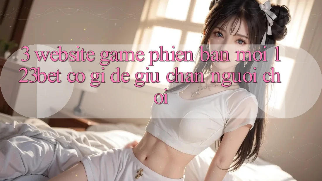 3. Website Game Phiên bản mới 123bet Có Gì Để Giữ Chân Người Chơi?