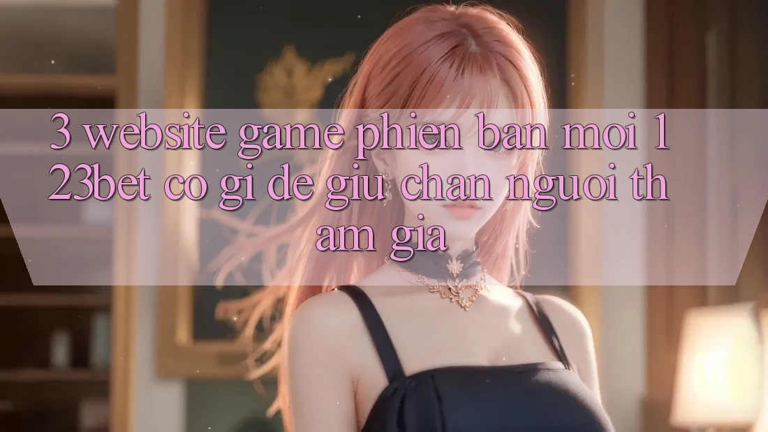 3. Website Game Phiên bản mới 123bet Có Gì Để Giữ Chân Người tham gia?