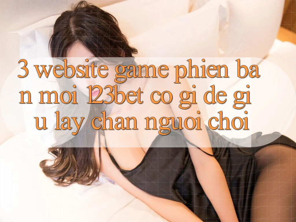 3. Website Game Phiên bản mới 123bet Có Gì Để Giữ lấy Chân Người Chơi?