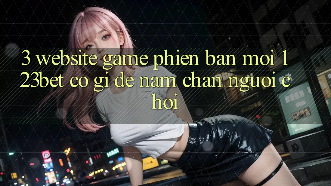 3. Website Game Phiên bản mới 123bet Có Gì Để Nắm Chân Người Chơi? 3. Website Game Phiên bản mới 123bet Có Gì Để Nắm Chân Người Chơi?