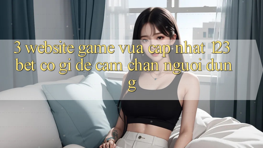 3. Website Game Vừa cập nhật 123bet Có Gì Để Cầm Chân Người dùng?