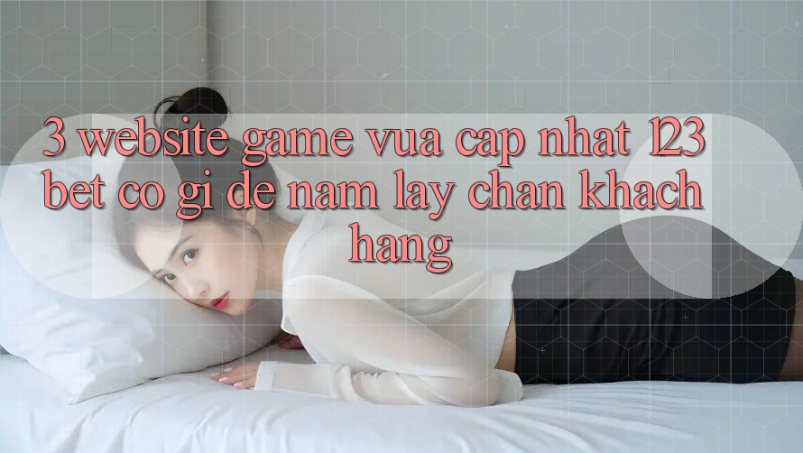 3. Website Game Vừa cập nhật 123bet Có Gì Để Nắm lấy Chân Khách hàng?