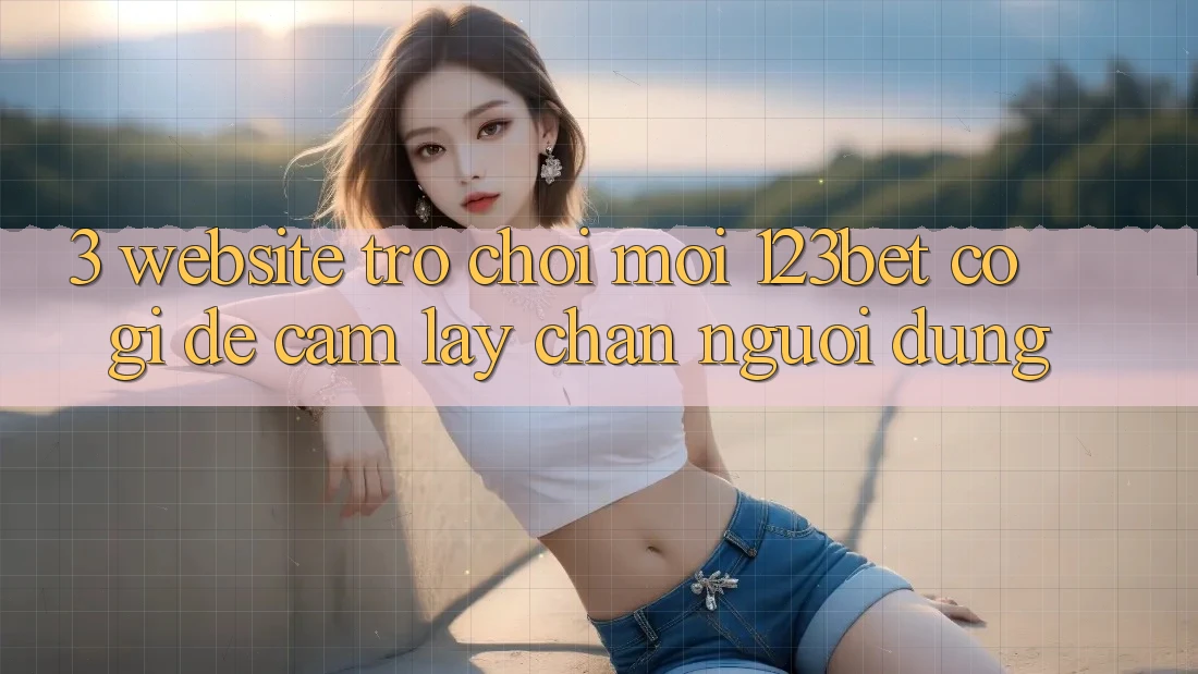 3. Website Trò chơi Mới 123bet Có Gì Để Cầm lấy Chân Người dùng? 3. Website Trò chơi Mới 123bet Có Gì Để Cầm lấy Chân Người dùng?