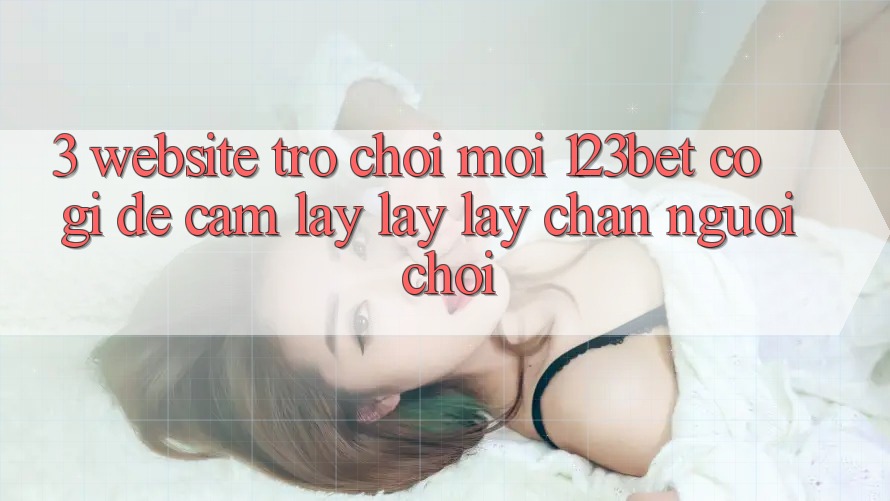 3. Website Trò chơi Mới 123bet Có Gì Để Cầm lấy lấy lấy Chân Người Chơi?