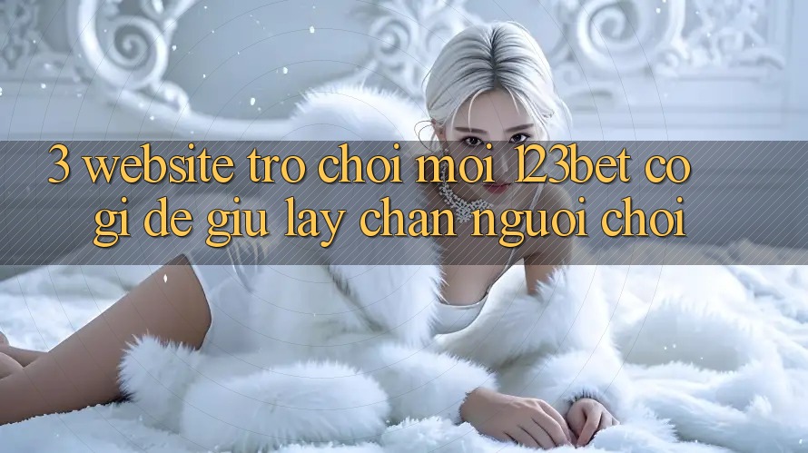 3. Website Trò chơi Mới 123bet Có Gì Để Giữ lấy Chân Người Chơi? 3. Website Trò chơi Mới 123bet Có Gì Để Giữ lấy Chân Người Chơi?