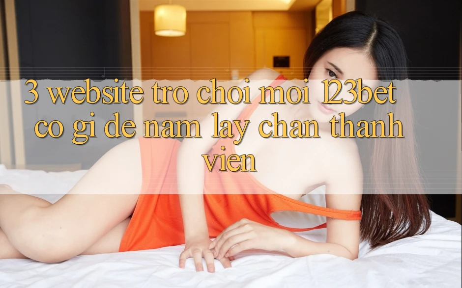 3. Website Trò chơi Mới 123bet Có Gì Để Nắm lấy Chân Thành viên?