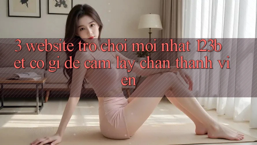 3. Website Trò chơi Mới nhất 123bet Có Gì Để Cầm lấy Chân Thành viên? 3. Website Trò chơi Mới nhất 123bet Có Gì Để Cầm lấy Chân Thành viên?