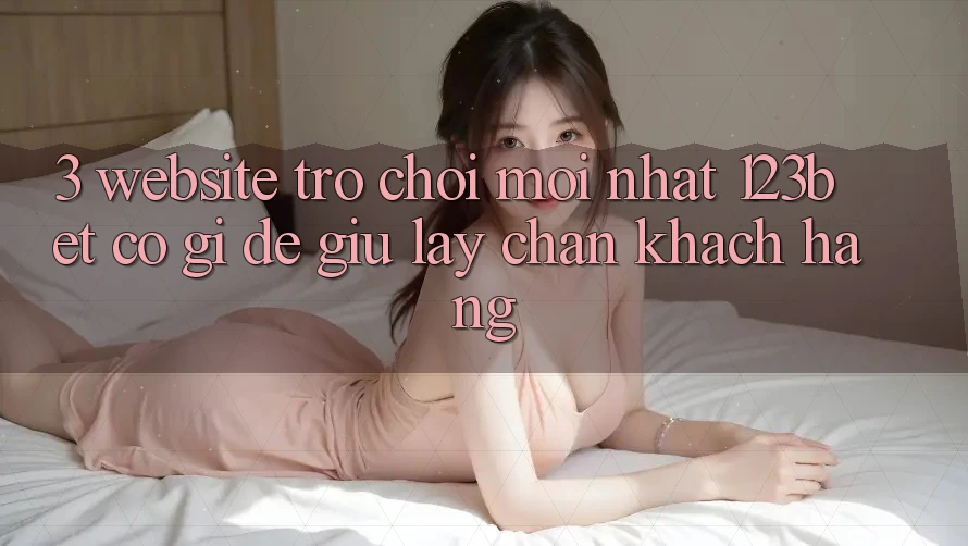 3. Website Trò chơi Mới nhất 123bet Có Gì Để Giữ lấy Chân Khách hàng?