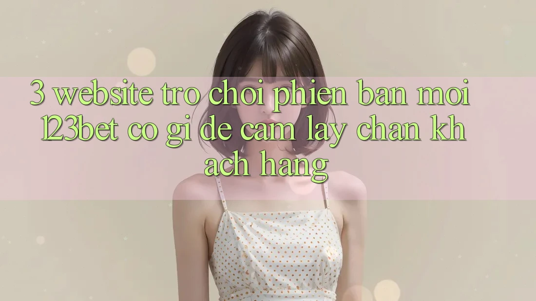 3. Website Trò chơi Phiên bản mới 123bet Có Gì Để Cầm lấy Chân Khách hàng?