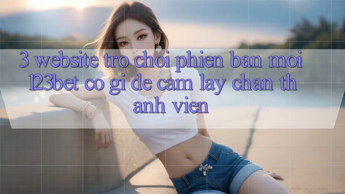 3. Website Trò chơi Phiên bản mới 123bet Có Gì Để Cầm lấy Chân Thành viên?