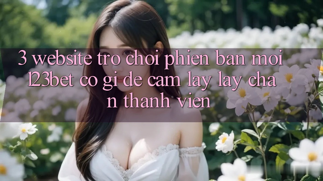 3. Website Trò chơi Phiên bản mới 123bet Có Gì Để Cầm lấy lấy Chân Thành viên?