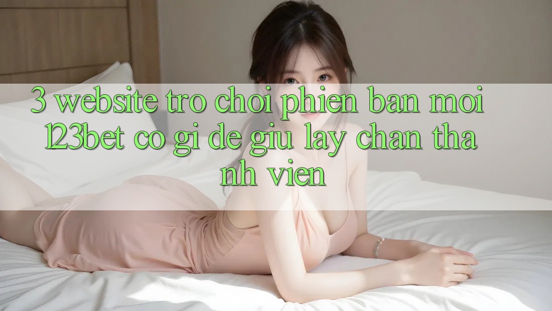 3. Website Trò chơi Phiên bản mới 123bet Có Gì Để Giữ lấy Chân Thành viên?