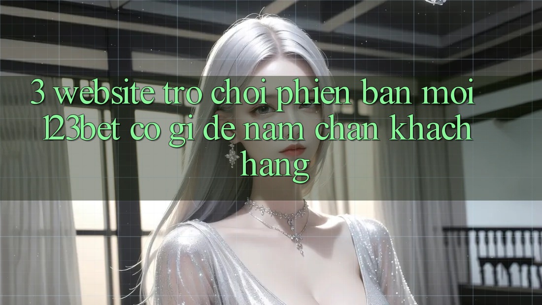 3. Website Trò chơi Phiên bản mới 123bet Có Gì Để Nắm Chân Khách hàng?