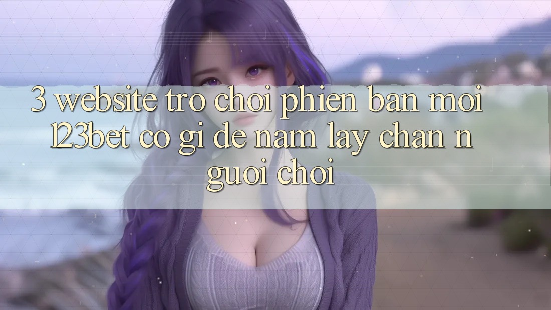 3. Website Trò chơi Phiên bản mới 123bet Có Gì Để Nắm lấy Chân Người Chơi? 3. Website Trò chơi Phiên bản mới 123bet Có Gì Để Nắm lấy Chân Người Chơi?