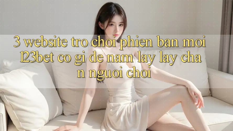 3. Website Trò chơi Phiên bản mới 123bet Có Gì Để Nắm lấy lấy Chân Người Chơi?