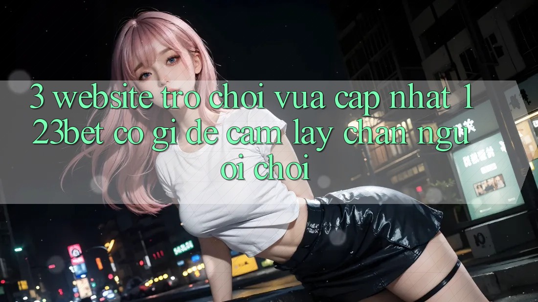 3. Website Trò chơi Vừa cập nhật 123bet Có Gì Để Cầm lấy Chân Người Chơi?