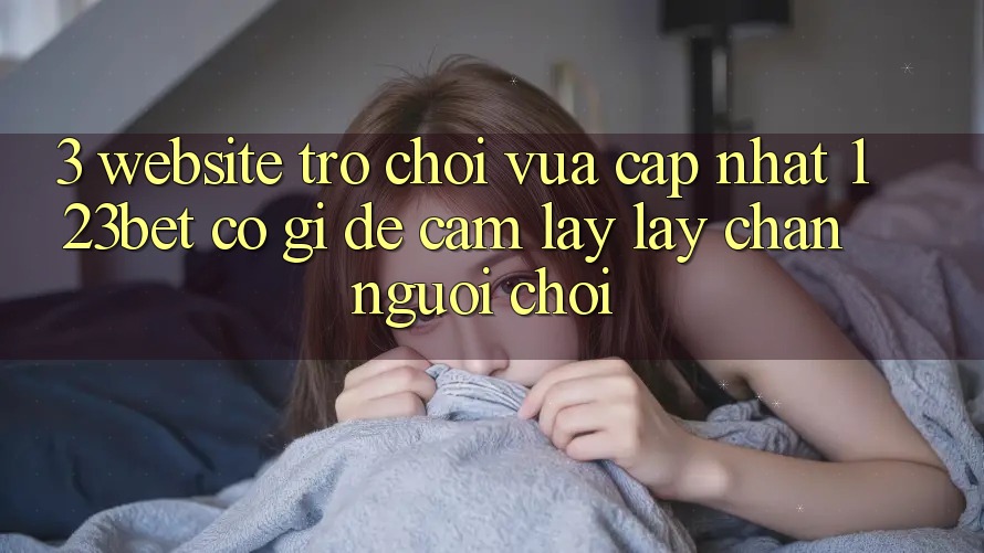 3. Website Trò chơi Vừa cập nhật 123bet Có Gì Để Cầm lấy lấy Chân Người Chơi?