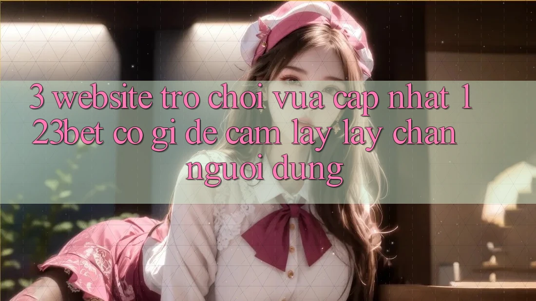 3. Website Trò chơi Vừa cập nhật 123bet Có Gì Để Cầm lấy lấy Chân Người dùng?