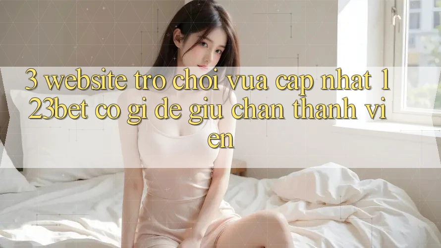 3. Website Trò chơi Vừa cập nhật 123bet Có Gì Để Giữ Chân Thành viên? 3. Website Trò chơi Vừa cập nhật 123bet Có Gì Để Giữ Chân Thành viên?