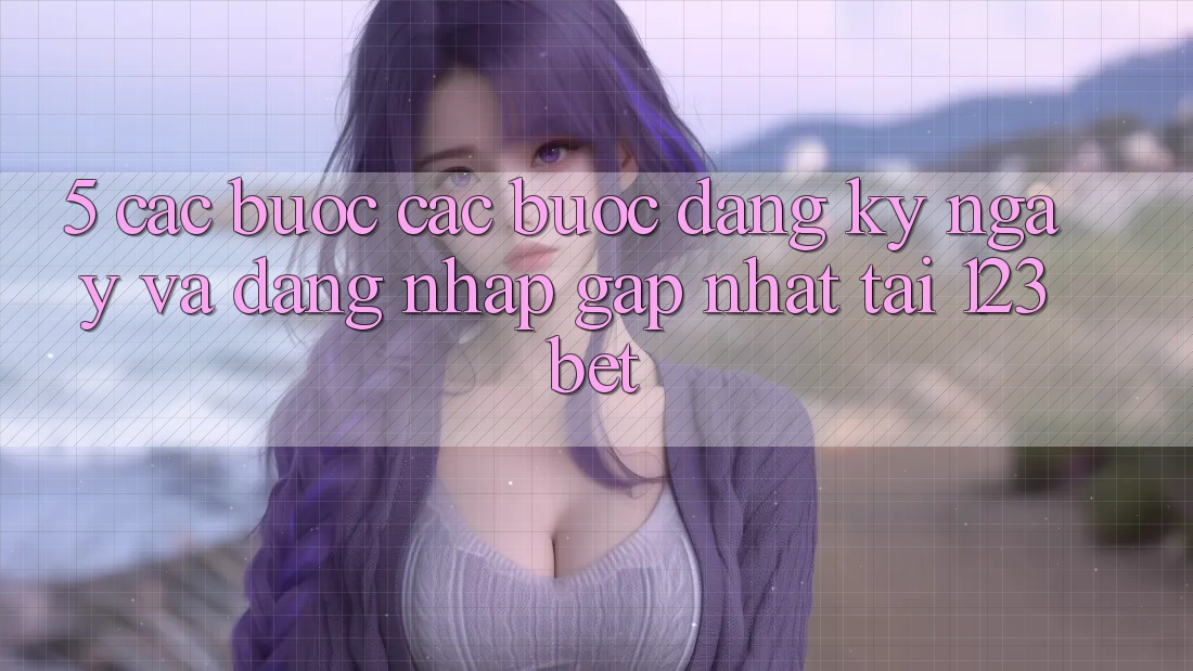 5. Các bước Các Bước Đăng ký ngay Và Đăng Nhập Gấp Nhất Tại 123bet