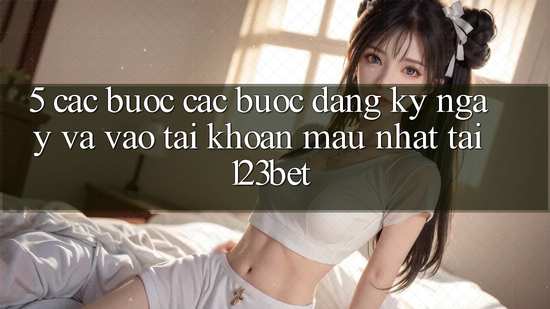 5. Các bước Các Bước Đăng ký ngay Và Vào tài khoản Mau Nhất Tại 123bet