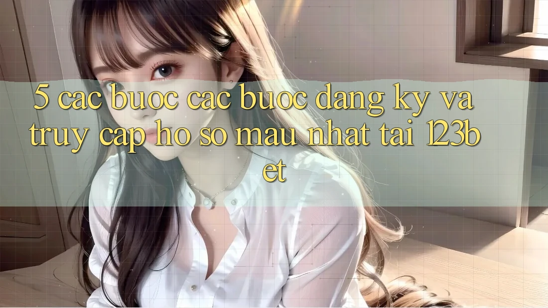 5. Các bước Các Bước Đăng ký Và Truy cập hồ sơ Mau Nhất Tại 123bet