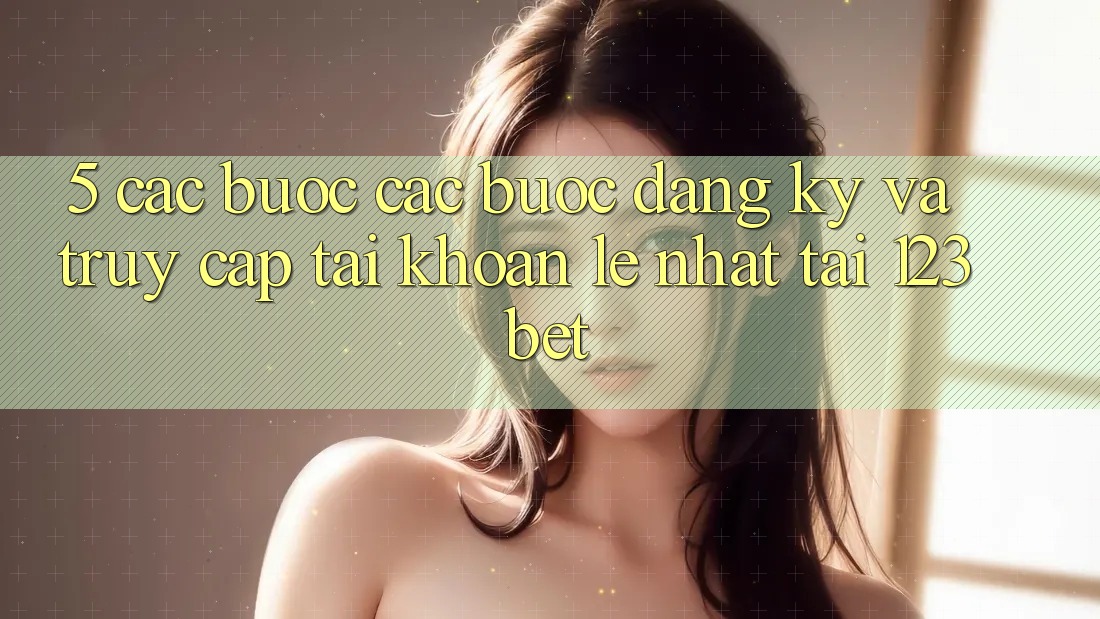 5. Các bước Các Bước Đăng Ký Và Truy cập tài khoản Lẹ Nhất Tại 123bet 5. Các bước Các Bước Đăng Ký Và Truy cập tài khoản Lẹ Nhất Tại 123bet