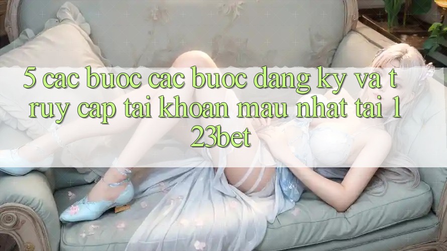 5. Các bước Các Bước Đăng Ký Và Truy cập tài khoản Mau Nhất Tại 123bet