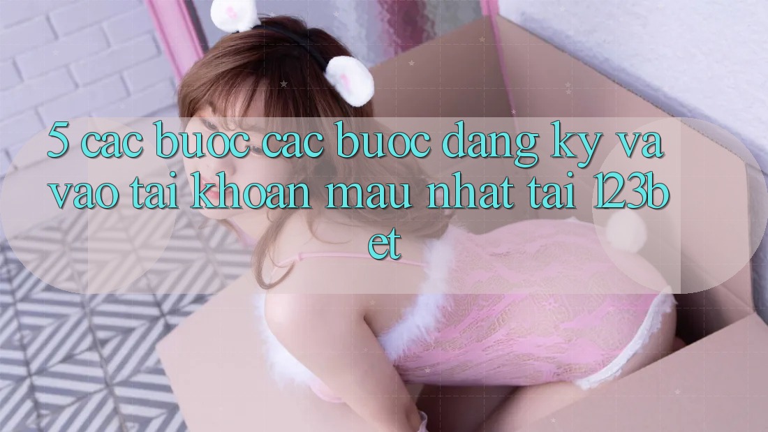5. Các bước Các Bước Đăng Ký Và Vào tài khoản Mau Nhất Tại 123bet