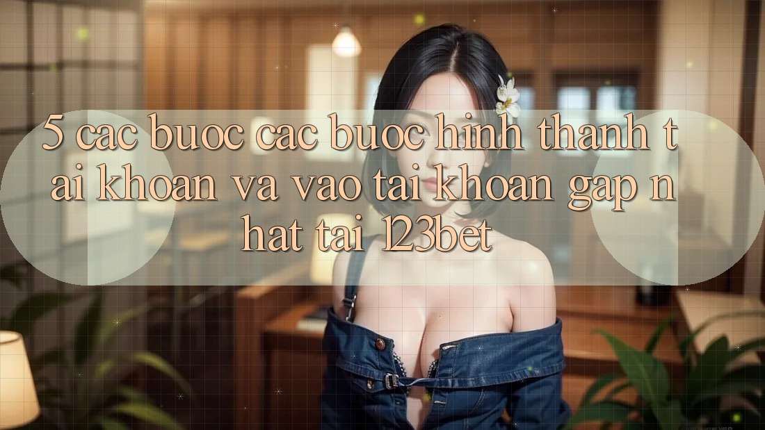 5. Các bước Các Bước Hình thành tài khoản Và Vào tài khoản Gấp Nhất Tại 123bet