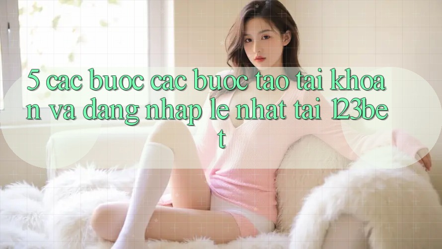 5. Các bước Các Bước Tạo tài khoản Và Đăng Nhập Lẹ Nhất Tại 123bet