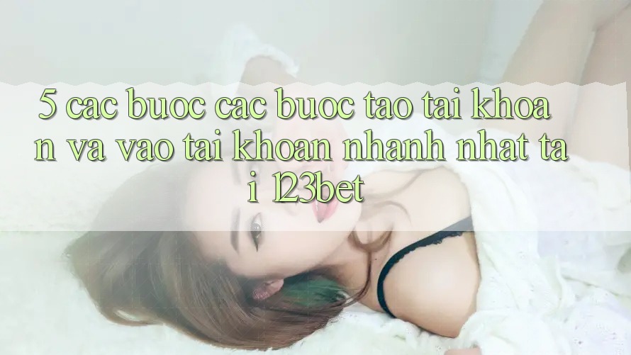 5. Các bước Các Bước Tạo tài khoản Và Vào tài khoản Nhanh Nhất Tại 123bet