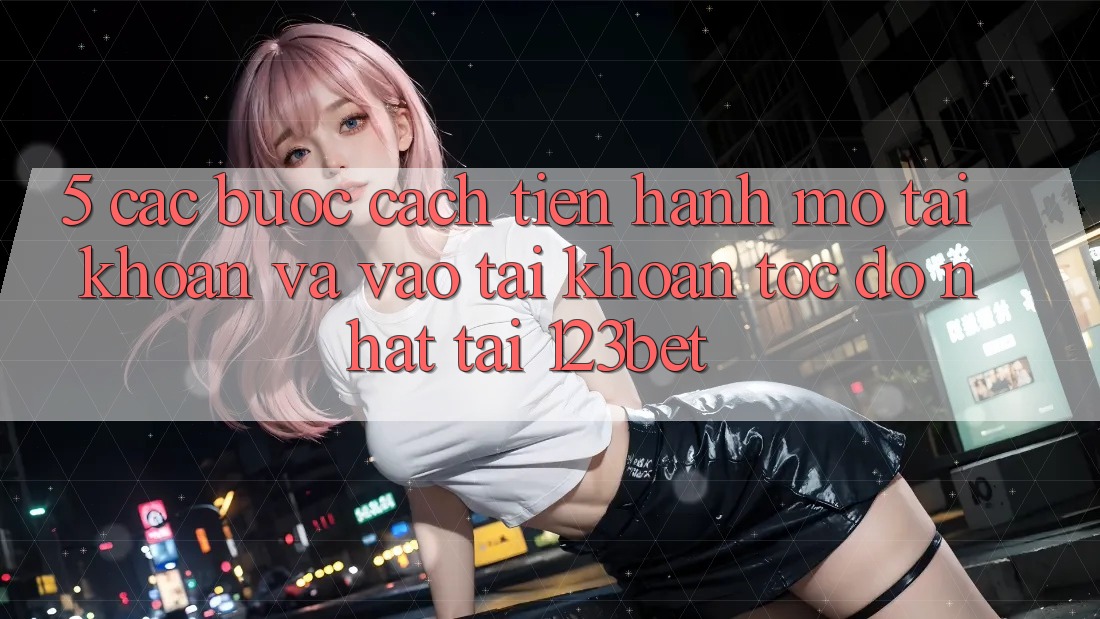 5. Các bước Cách tiến hành Mở tài khoản Và Vào tài khoản Tốc độ Nhất Tại 123bet 5. Các bước Cách tiến hành Mở tài khoản Và Vào tài khoản Tốc độ Nhất Tại 123bet