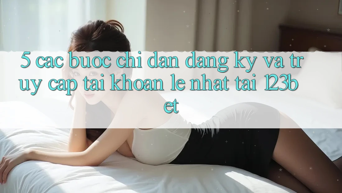 5. Các bước Chỉ dẫn Đăng Ký Và Truy cập tài khoản Lẹ Nhất Tại 123bet