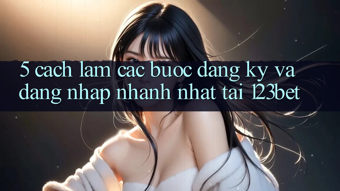 5. Cách làm Các Bước Đăng Ký Và Đăng Nhập Nhanh Nhất Tại 123bet