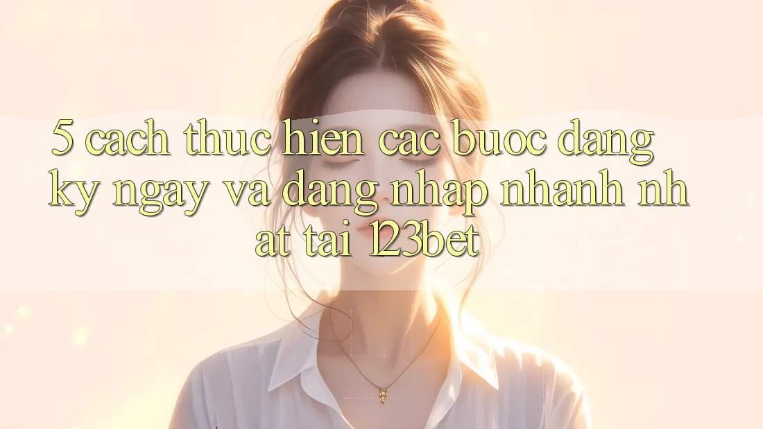 5. Cách thực hiện Các Bước Đăng ký ngay Và Đăng Nhập Nhanh Nhất Tại 123bet